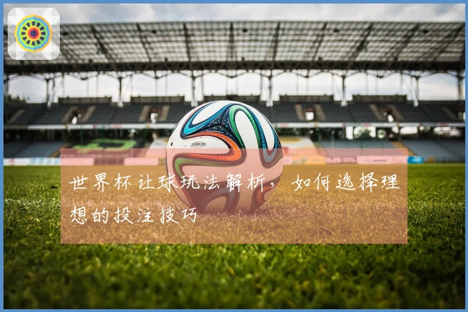 世界杯让球玩法解析，如何选择理想的投注技巧